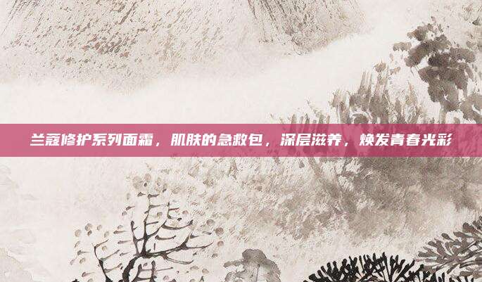 兰蔻修护系列面霜,肌肤的急救包,深层滋养,焕发青春光彩