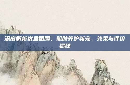 深度解析优鱼面膜,肌肤养护新宠,效果与评价揭秘