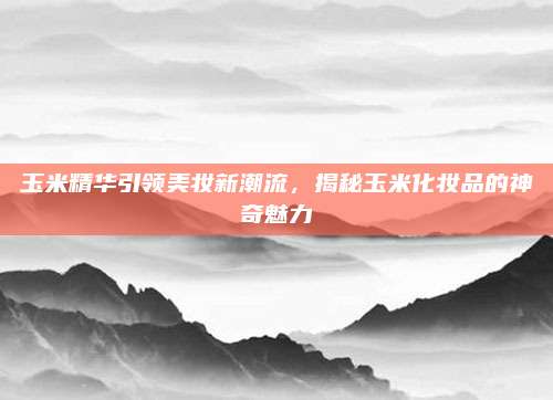 玉米精华引领美妆新潮流,揭秘玉米化妆品的神奇魅力