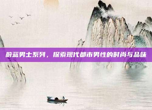 蔚蓝男士系列,探索现代都市男性的时尚与品味