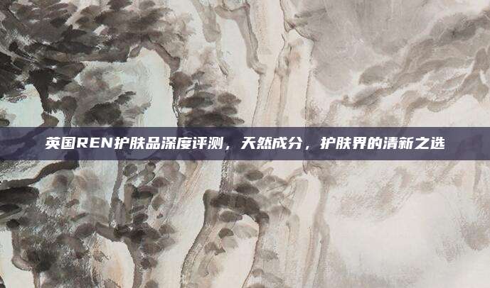 英国REN护肤品深度评测，天然成分，护肤界的清新之选