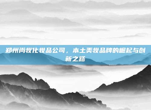 郑州尚妆化妆品公司，本土美妆品牌的崛起与创新之路