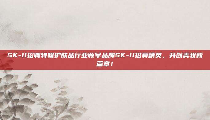 SK-II招聘特辑护肤品行业领军品牌SK-II招募精英，共创美妆新篇章！