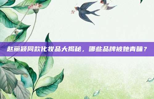 赵丽颖同款化妆品大揭秘，哪些品牌被她青睐？