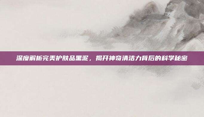 深度解析完美护肤品黑泥,揭开神奇清洁力背后的科学秘密
