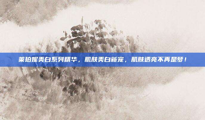 莱珀妮美白系列精华，肌肤美白新宠，肌肤透亮不再是梦！