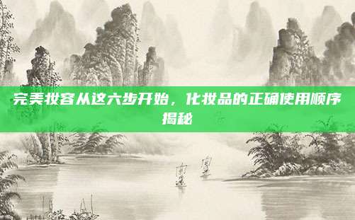 完美妆容从这六步开始,化妆品的正确使用顺序揭秘