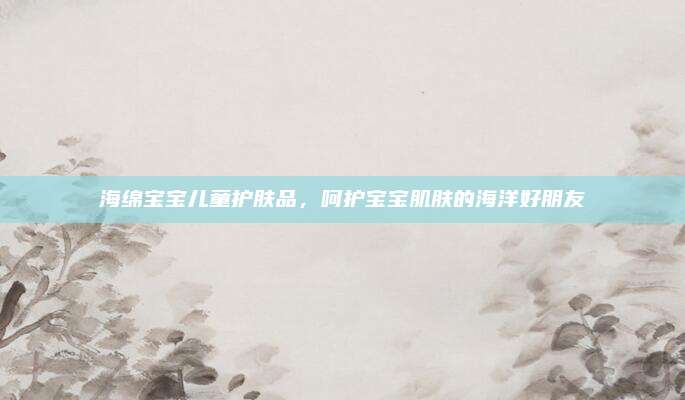 海绵宝宝儿童护肤品,呵护宝宝肌肤的海洋好朋友