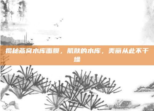 揭秘燕窝水库面膜，肌肤的水库，美丽从此不干燥