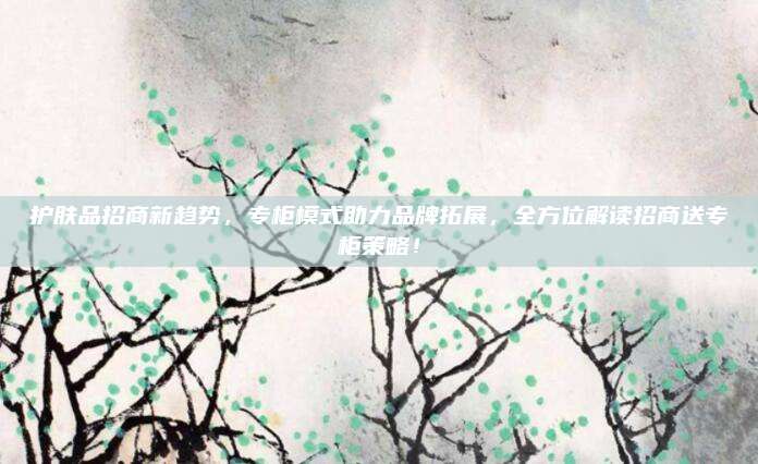 护肤品招商新趋势，专柜模式助力品牌拓展，全方位解读招商送专柜策略！