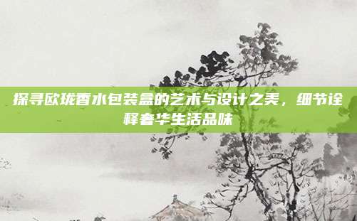 探寻欧珑香水包装盒的艺术与设计之美,细节诠释奢华生活品味