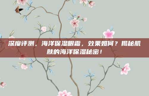 深度评测,海洋保湿眼霜,效果如何?揭秘肌肤的海洋保湿秘密!