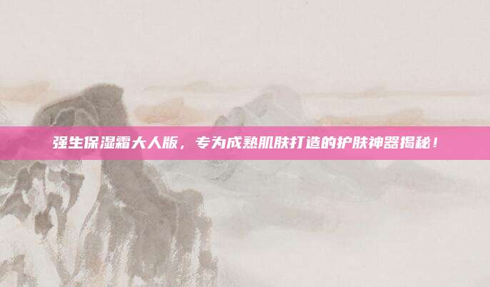 强生保湿霜大人版,专为成熟肌肤打造的护肤神器揭秘!