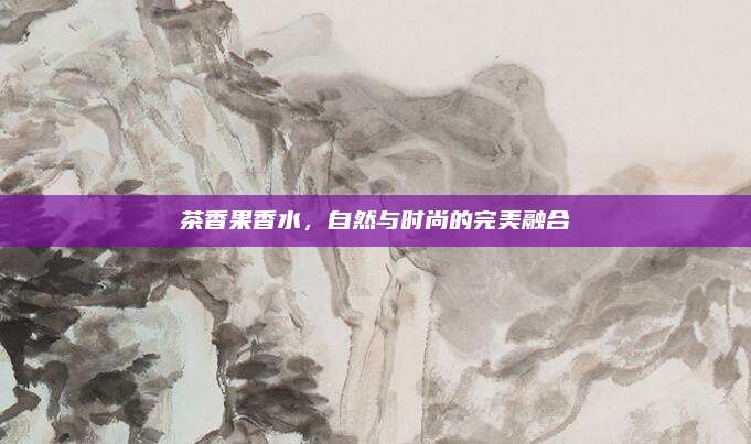 茶香果香水,自然与时尚的完美融合