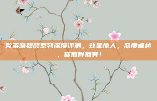 欧莱雅臻颜系列深度评测,效果惊人,品质卓越,你值得拥有!