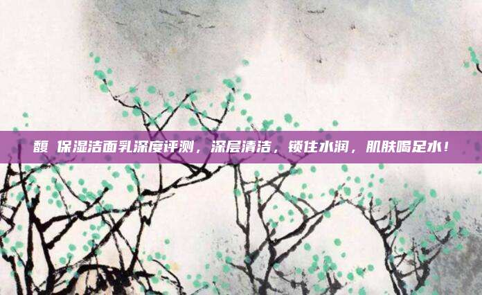馥珮保湿洁面乳深度评测,深层清洁,锁住水润,肌肤喝足水!