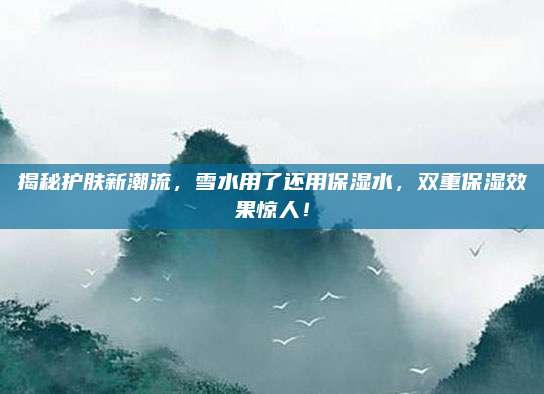 揭秘护肤新潮流,雪水用了还用保湿水,双重保湿效果惊人!