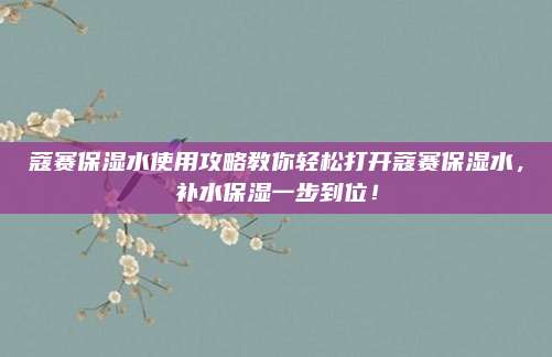 蔻赛保湿水使用攻略教你轻松打开蔻赛保湿水，补水保湿一步到位！