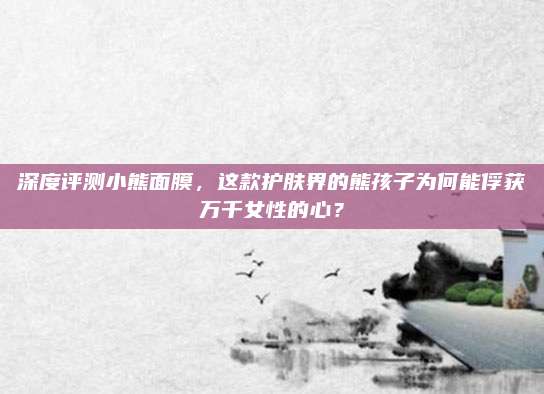深度评测小熊面膜,这款护肤界的熊孩子为何能俘获万千女性的心?