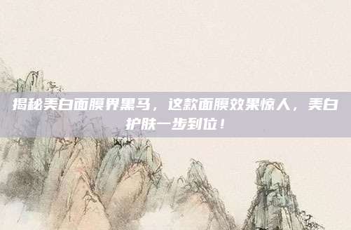 揭秘美白面膜界黑马,这款面膜效果惊人,美白护肤一步到位!