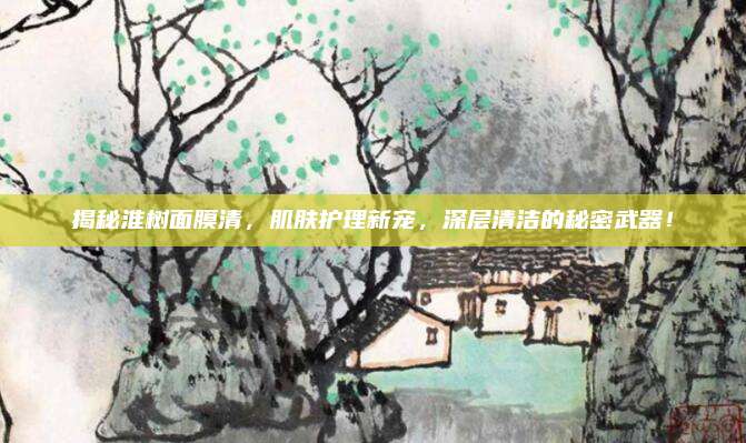 揭秘淮树面膜清,肌肤护理新宠,深层清洁的秘密武器!