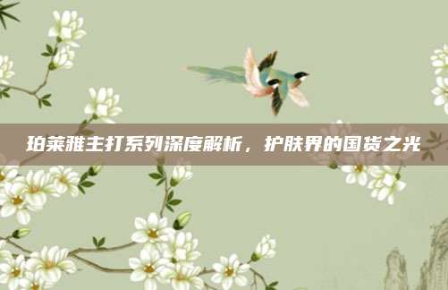 珀莱雅主打系列深度解析,护肤界的国货之光
