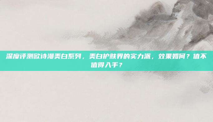 深度评测欧诗漫美白系列，美白护肤界的实力派，效果如何？值不值得入手？
