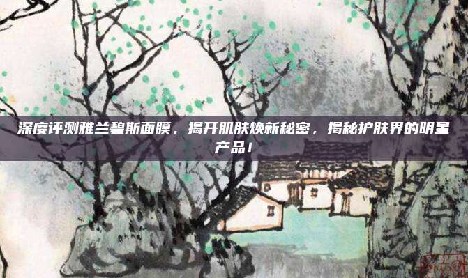 深度评测雅兰碧斯面膜,揭开肌肤焕新秘密,揭秘护肤界的明星产品!