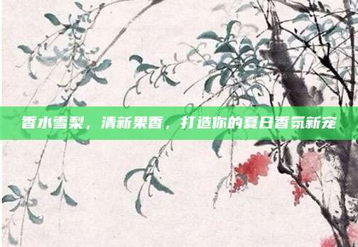 香水雪梨,清新果香,打造你的夏日香氛新宠
