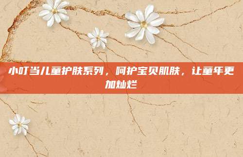 小叮当儿童护肤系列，呵护宝贝肌肤，让童年更加灿烂
