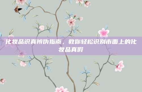 化妆品识真辨伪指南，教你轻松识别市面上的化妆品真假