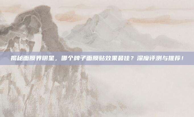 揭秘面膜界明星,哪个牌子面膜贴效果最佳?深度评测与推荐!