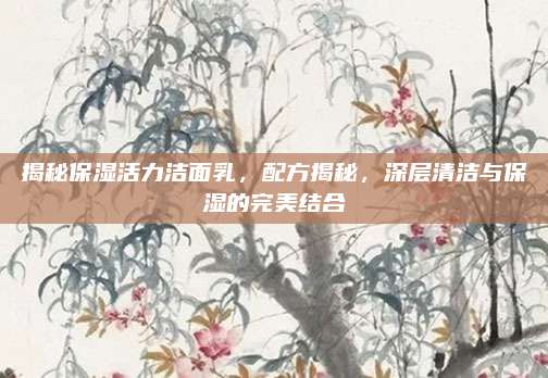 揭秘保湿活力洁面乳，配方揭秘，深层清洁与保湿的完美结合