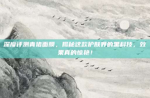 深度评测青猪面膜,揭秘这款护肤界的黑科技,效果真的惊艳!