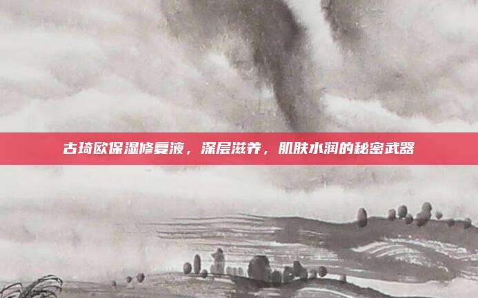 古琦欧保湿修复液，深层滋养，肌肤水润的秘密武器