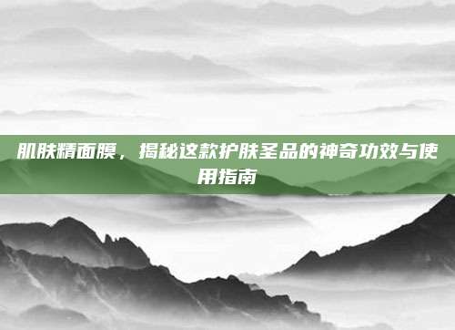 肌肤精面膜，揭秘这款护肤圣品的神奇功效与使用指南