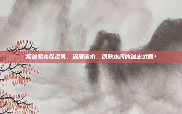 揭秘凝亮保湿乳,深层锁水,肌肤水润的秘密武器!