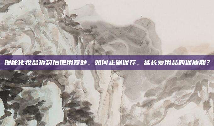 揭秘化妆品拆封后使用寿命，如何正确保存，延长爱用品的保质期？