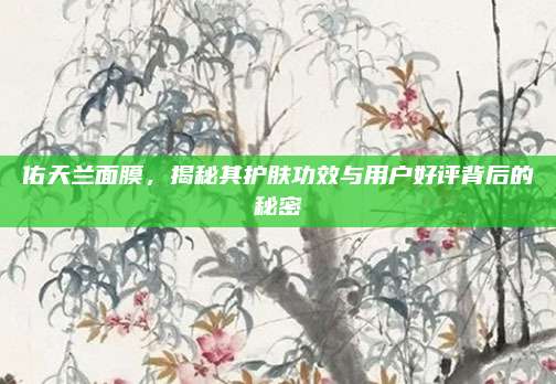 佑天兰面膜,揭秘其护肤功效与用户好评背后的秘密