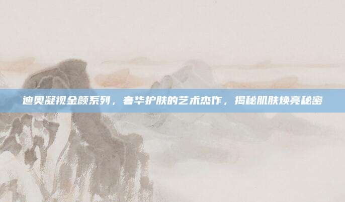 迪奥凝视金颜系列，奢华护肤的艺术杰作，揭秘肌肤焕亮秘密