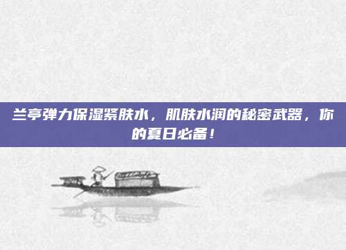 兰亭弹力保湿紧肤水，肌肤水润的秘密武器，你的夏日必备！