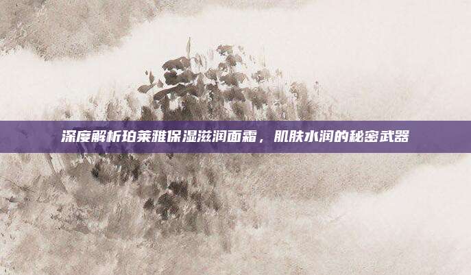 深度解析珀莱雅保湿滋润面霜，肌肤水润的秘密武器