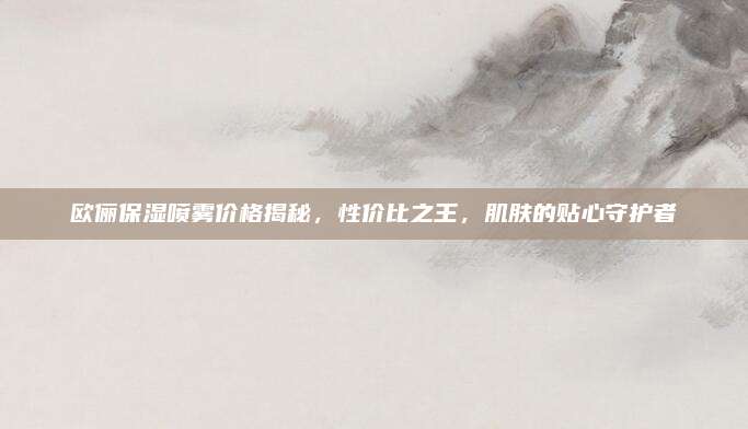 欧俪保湿喷雾价格揭秘,性价比之王,肌肤的贴心守护者