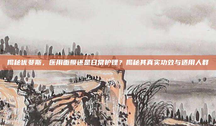 揭秘优斐斯,医用面膜还是日常护理?揭秘其真实功效与适用人群