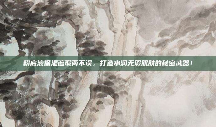 粉底液保湿遮瑕两不误,打造水润无瑕肌肤的秘密武器!