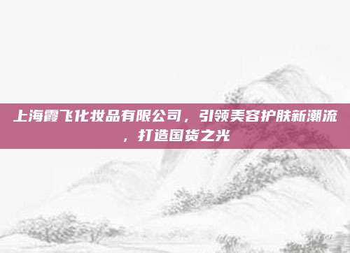 上海霞飞化妆品有限公司,引领美容护肤新潮流,打造国货之光