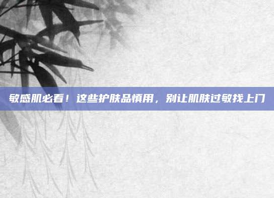敏感肌必看!这些护肤品慎用,别让肌肤过敏找上门
