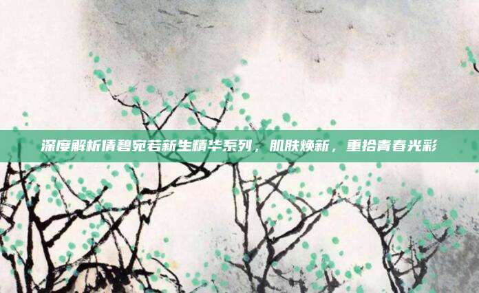 深度解析倩碧宛若新生精华系列,肌肤焕新,重拾青春光彩
