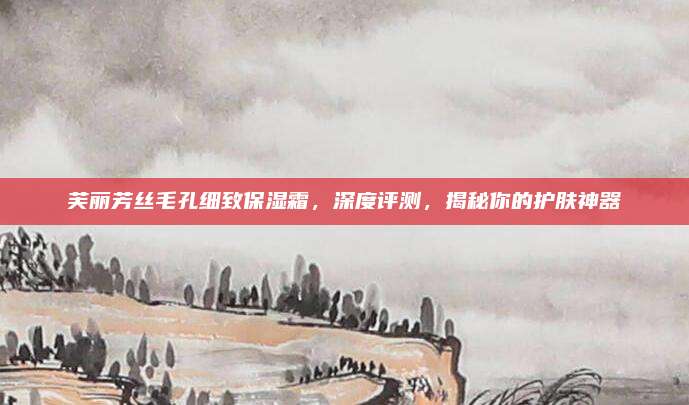芙丽芳丝毛孔细致保湿霜，深度评测，揭秘你的护肤神器