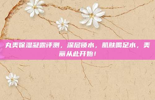 丸美保湿凝露评测，深层锁水，肌肤喝足水，美丽从此开始！